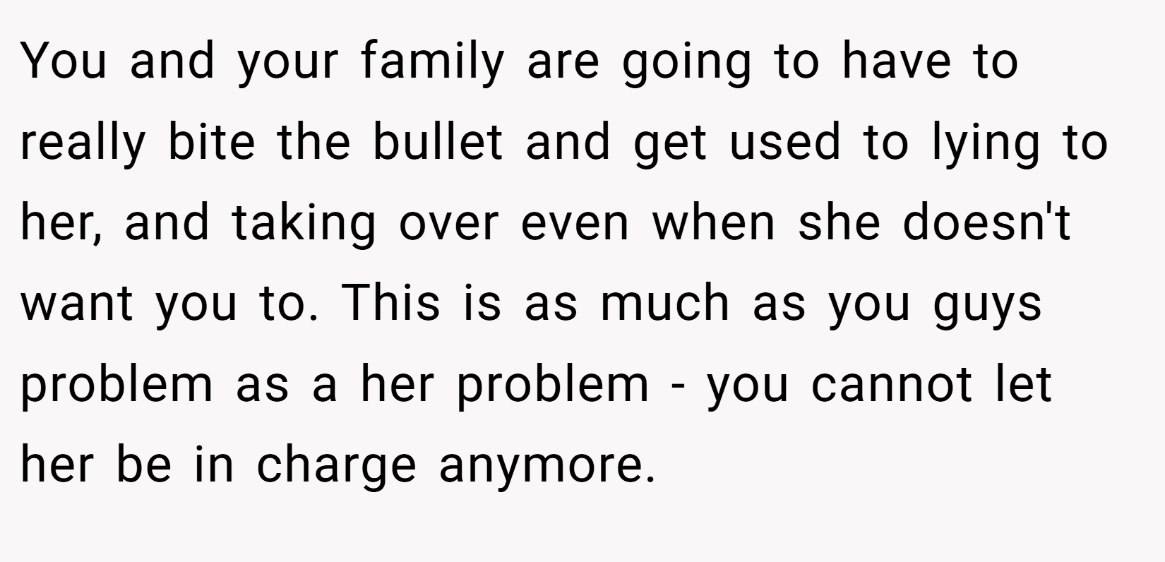 You and your family are going to have to really bite the bullet and get used to lying to her, and taking over even when she doesn't want you to. This is as much as you guys problem as a her problem - you cannot let her be in charge anymore.