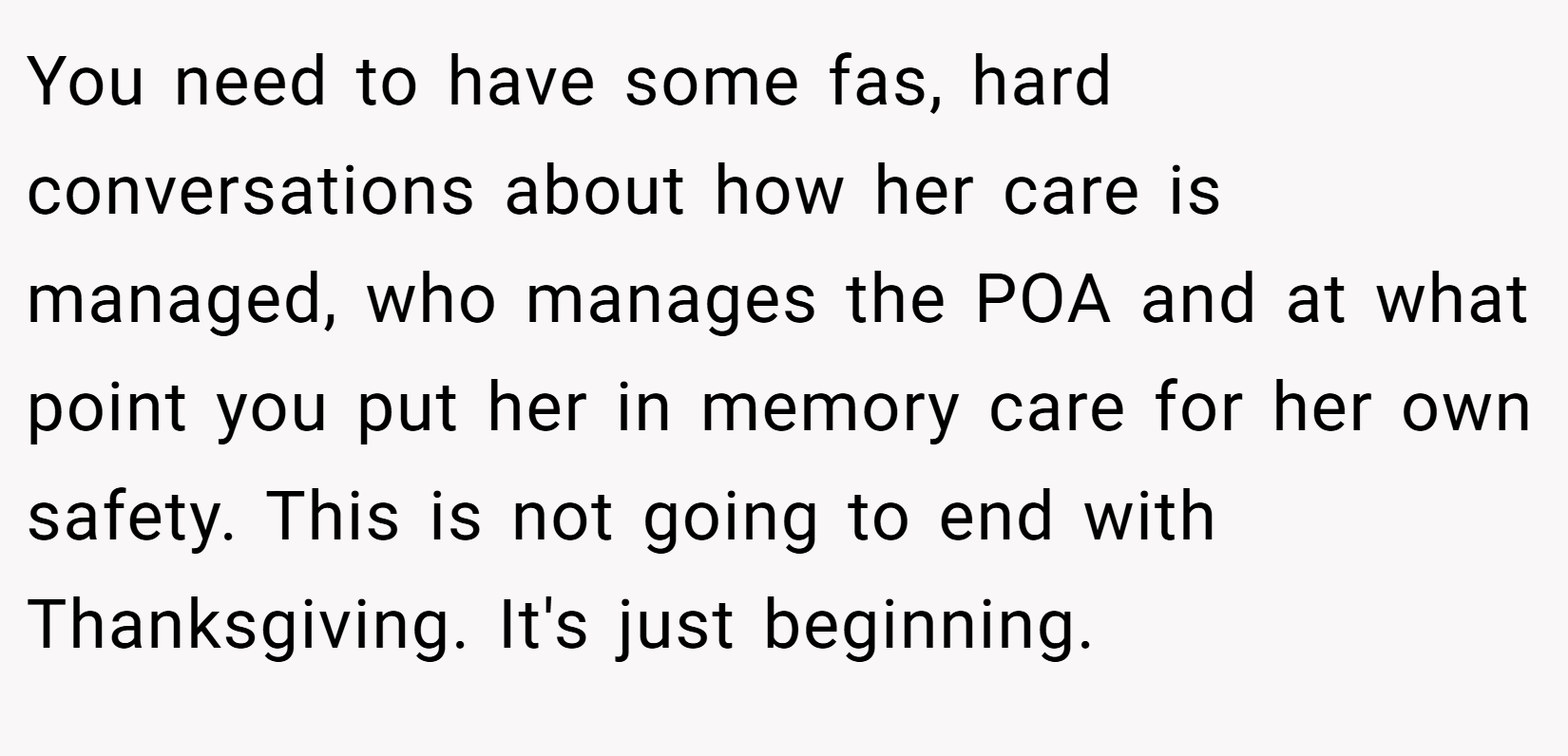 You need to have some fas, hard conversations about how her care is managed, who manages the POA and at what point you put her in memory care for her own safety. This is not going to end with Thanksgiving. It's just beginning.