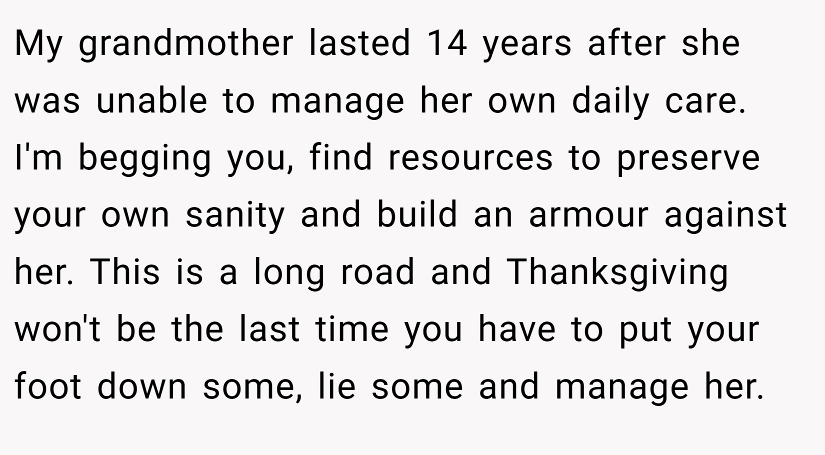My grandmother lasted 14 years after she was unable to manage her own daily care. I'm begging you, find resources to preserve your own sanity and build an armour against her. This is a long road and Thanksgiving won't be the last time you have to put your foot down some, lie some and manage her. 