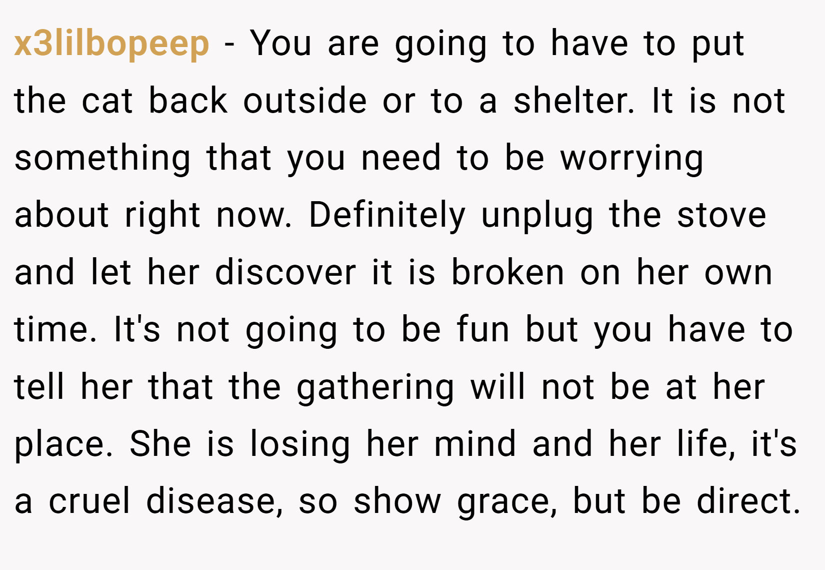 x3lilbopeep − You are going to have to put the cat back outside or to a shelter. It is not something that you need to be worrying about right now. Definitely unplug the stove and let her discover it is broken on her own time. It's not going to be fun but you have to tell her that the gathering will not be at her place. She is losing her mind and her life, it's a cruel disease, so show grace, but be direct.