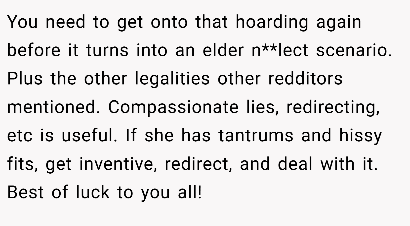 You need to get onto that hoarding again before it turns into an elder n**lect scenario. Plus the other legalities other redditors mentioned. Compassionate lies, redirecting, etc is useful. If she has tantrums and hissy fits, get inventive, redirect, and deal with it. Best of luck to you all!