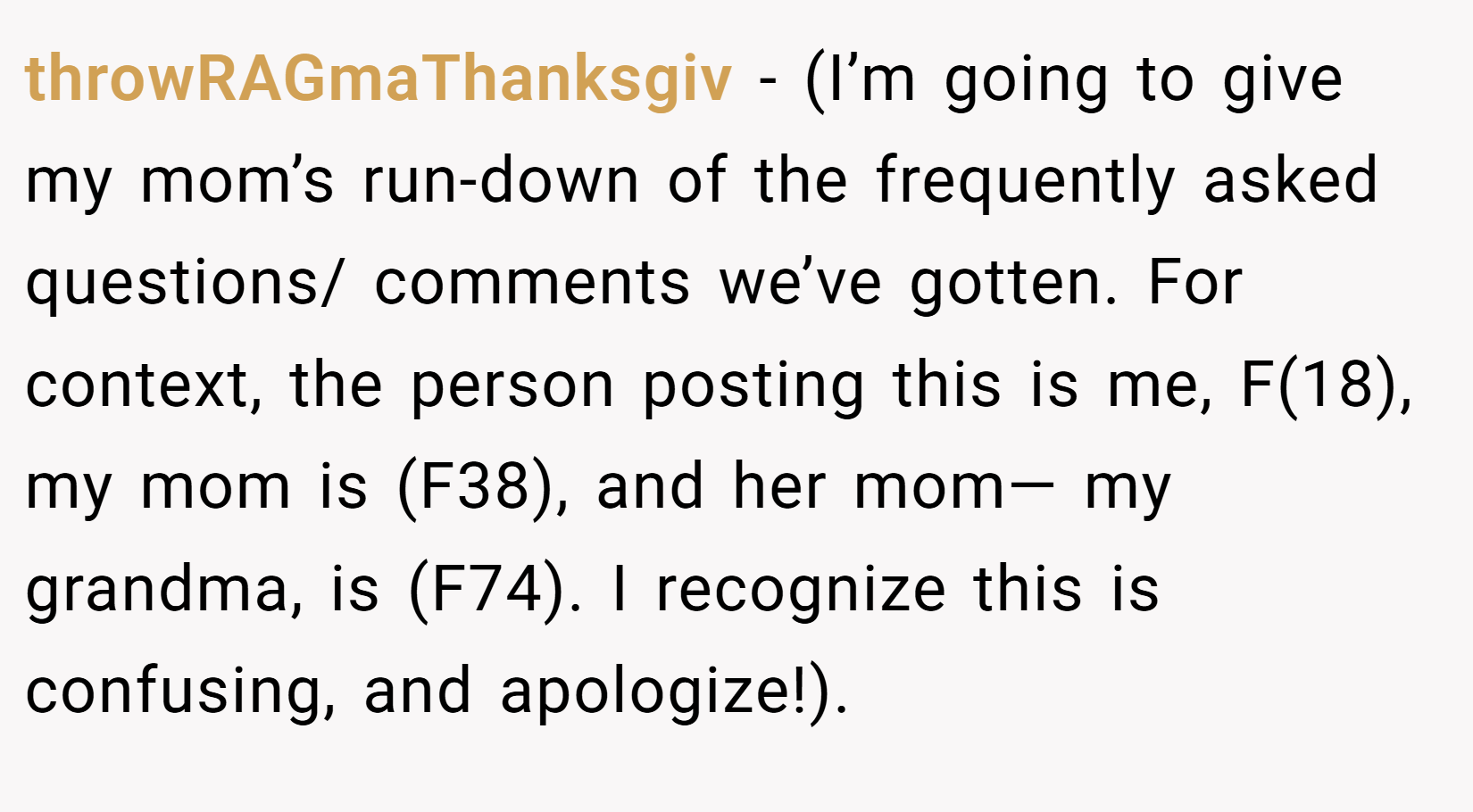 throwRAGmaThanksgiv − (I’m going to give my mom’s run-down of the frequently asked questions/ comments we’ve gotten. For context, the person posting this is me, F(18), my mom is (F38), and her mom— my grandma, is (F74). I recognize this is confusing, and apologize!).