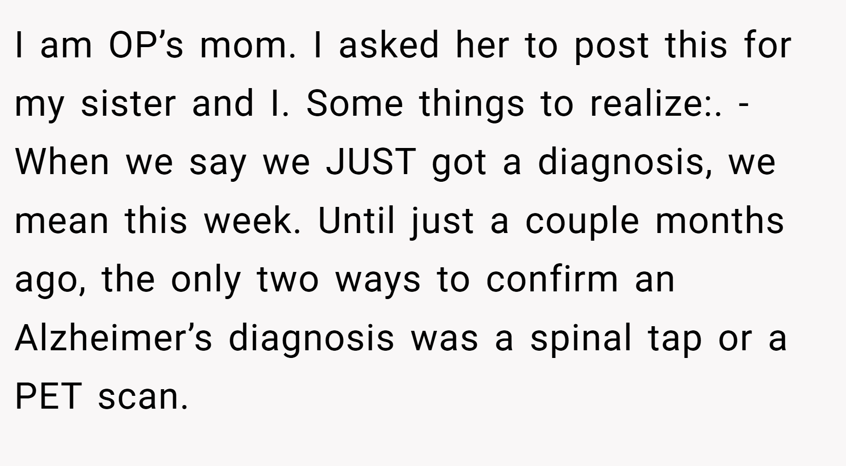 I am OP’s mom. I asked her to post this for my sister and I. Some things to realize:. - When we say we JUST got a diagnosis, we mean this week. Until just a couple months ago, the only two ways to confirm an Alzheimer’s diagnosis was a spinal tap or a PET scan.