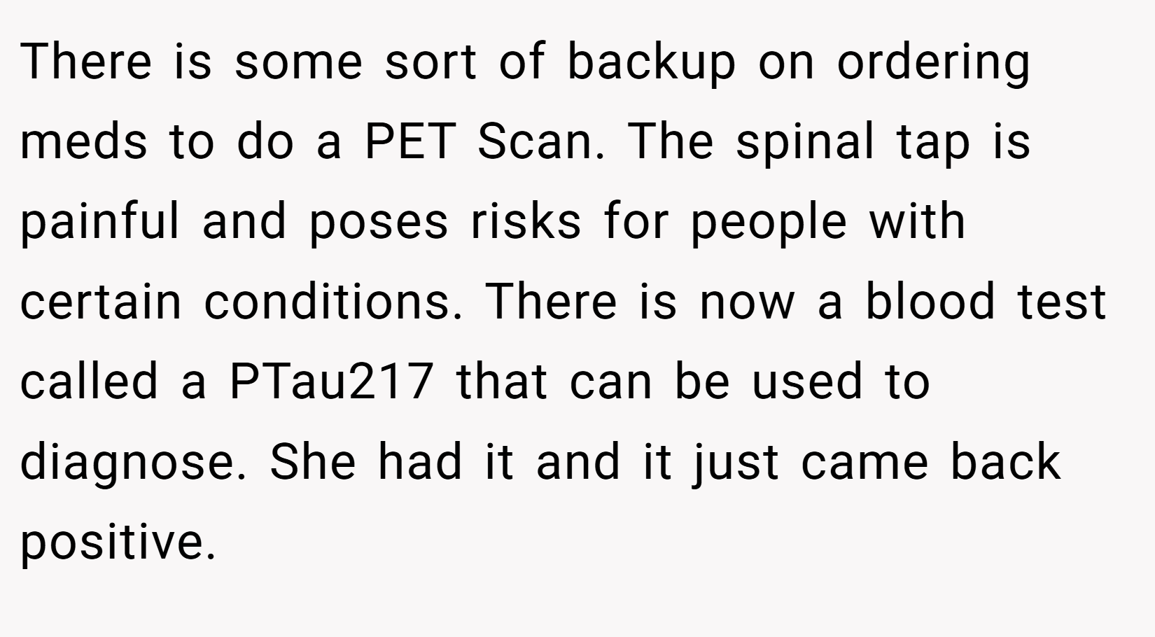 There is some sort of backup on ordering meds to do a PET Scan. The spinal tap is painful and poses risks for people with certain conditions. There is now a blood test called a PTau217 that can be used to diagnose. She had it and it just came back positive.