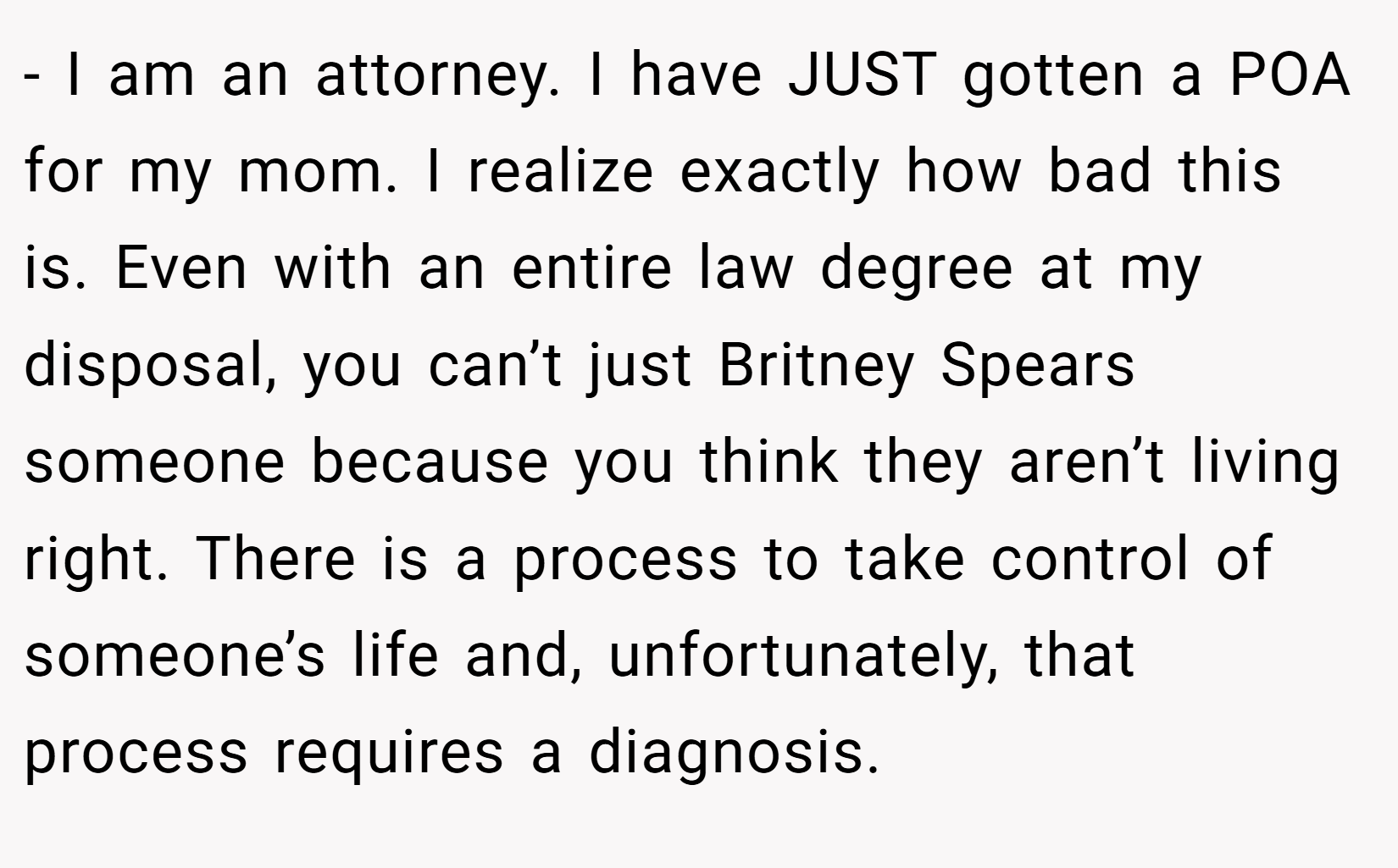 - I am an attorney. I have JUST gotten a POA for my mom. I realize exactly how bad this is. Even with an entire law degree at my disposal, you can’t just Britney Spears someone because you think they aren’t living right. There is a process to take control of someone’s life and, unfortunately, that process requires a diagnosis.