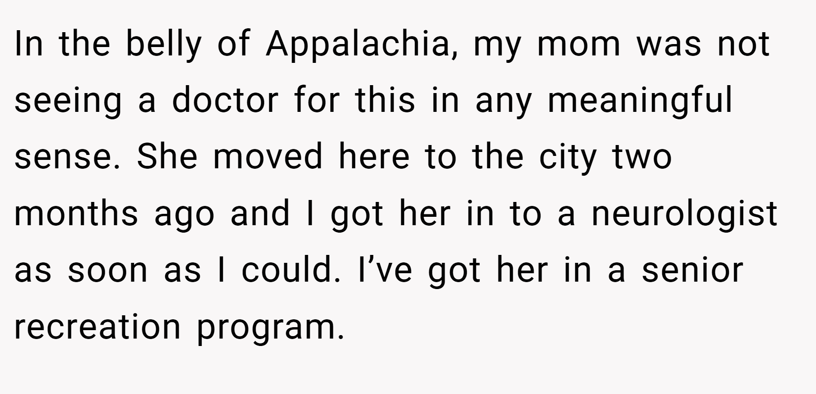 In the belly of Appalachia, my mom was not seeing a doctor for this in any meaningful sense. She moved here to the city two months ago and I got her in to a neurologist as soon as I could. I’ve got her in a senior recreation program.