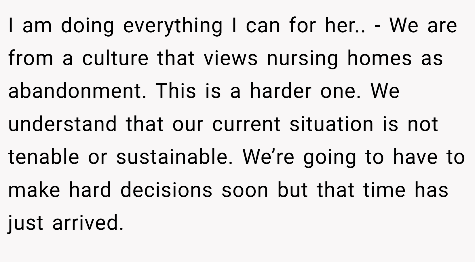 I am doing everything I can for her.. - We are from a culture that views nursing homes as abandonment. This is a harder one. We understand that our current situation is not tenable or sustainable. We’re going to have to make hard decisions soon but that time has just arrived.