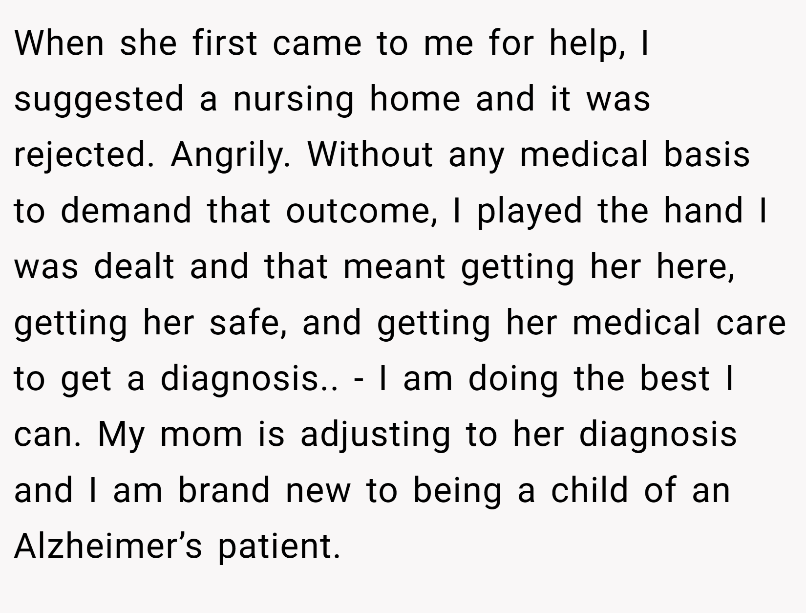 When she first came to me for help, I suggested a nursing home and it was rejected. Angrily. Without any medical basis to demand that outcome, I played the hand I was dealt and that meant getting her here, getting her safe, and getting her medical care to get a diagnosis.. - I am doing the best I can. My mom is adjusting to her diagnosis and I am brand new to being a child of an Alzheimer’s patient.