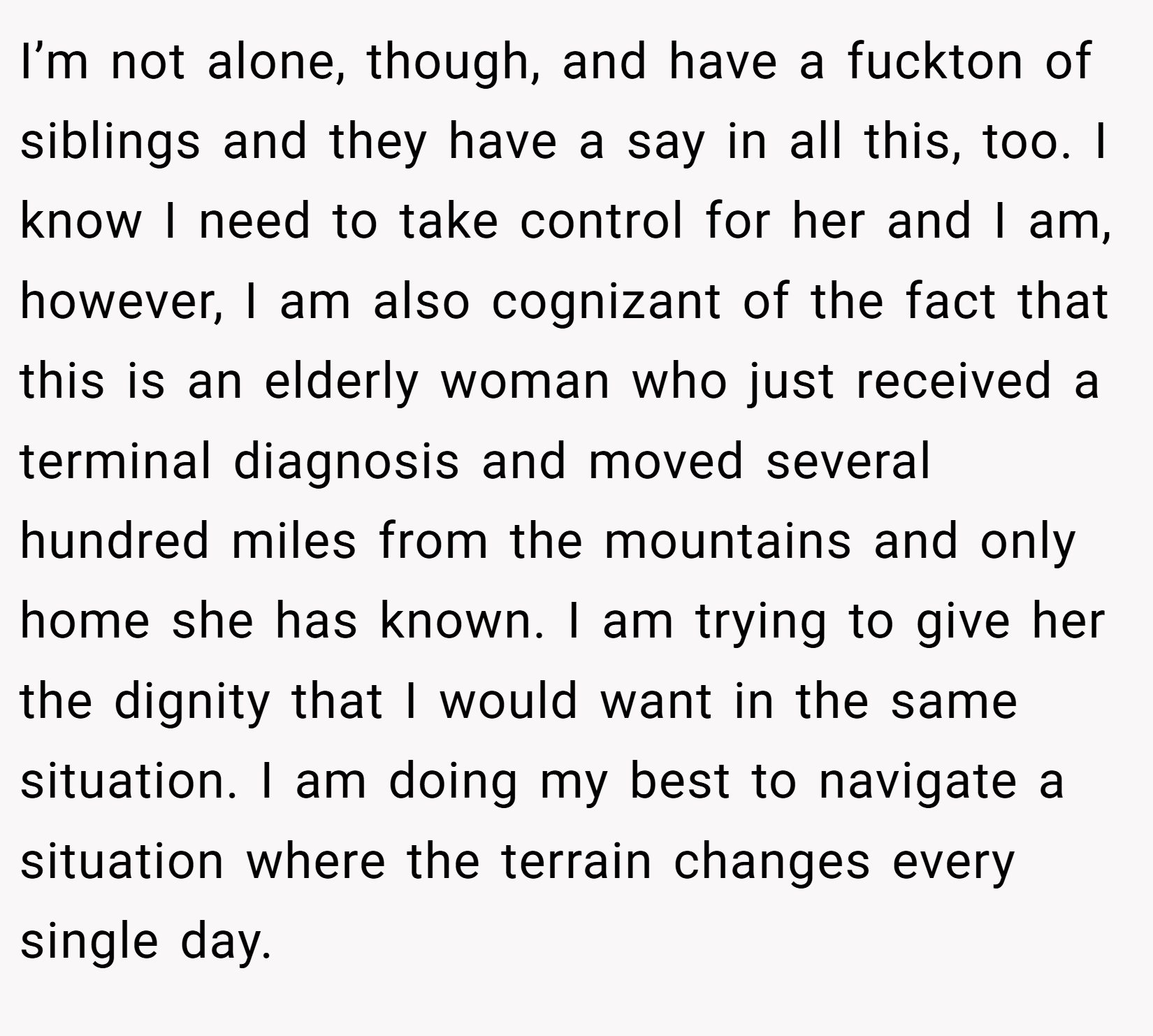 I’m not alone, though, and have a fuckton of siblings and they have a say in all this, too. I know I need to take control for her and I am, however, I am also cognizant of the fact that this is an elderly woman who just received a terminal diagnosis and moved several hundred miles from the mountains and only home she has known. I am trying to give her the dignity that I would want in the same situation. I am doing my best to navigate a situation where the terrain changes every single day.