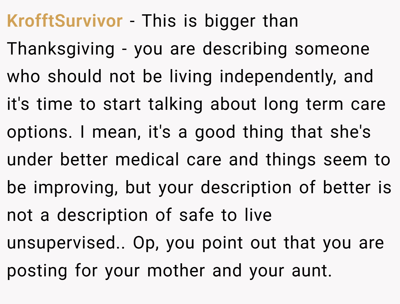 KrofftSurvivor − This is bigger than Thanksgiving - you are describing someone who should not be living independently, and it's time to start talking about long term care options. I mean, it's a good thing that she's under better medical care and things seem to be improving, but your description of better is not a description of safe to live unsupervised.. Op, you point out that you are posting for your mother and your aunt.
