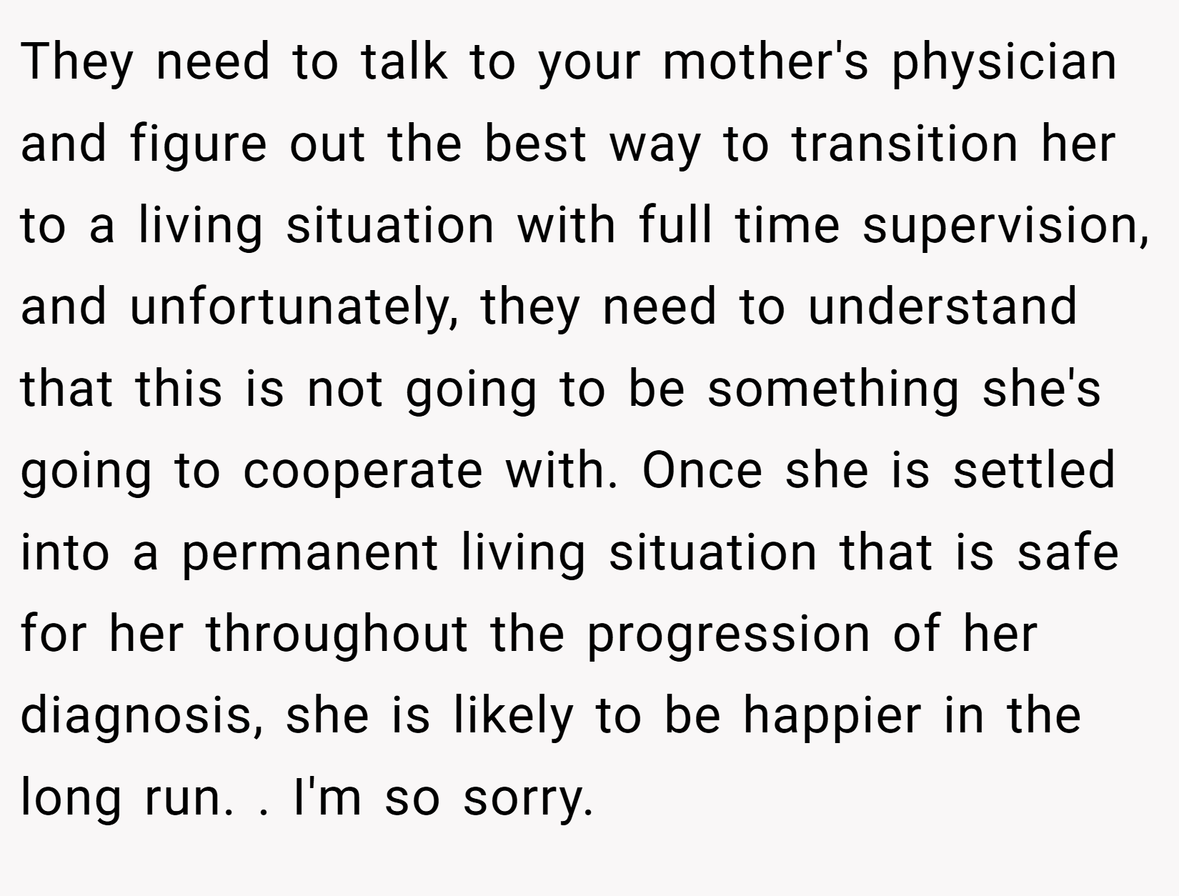 They need to talk to your mother's physician and figure out the best way to transition her to a living situation with full time supervision, and unfortunately, they need to understand that this is not going to be something she's going to cooperate with. Once she is settled into a permanent living situation that is safe for her throughout the progression of her diagnosis, she is likely to be happier in the long run. . I'm so sorry.