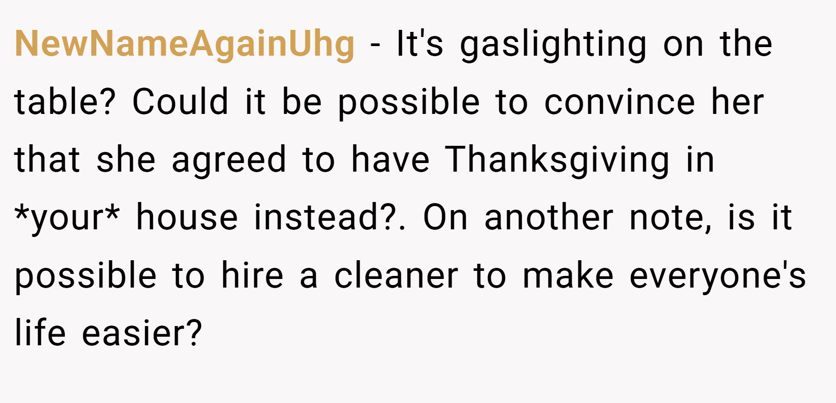 NewNameAgainUhg − It's gaslighting on the table? Could it be possible to convince her that she agreed to have Thanksgiving in *your* house instead?. On another note, is it possible to hire a cleaner to make everyone's life easier?