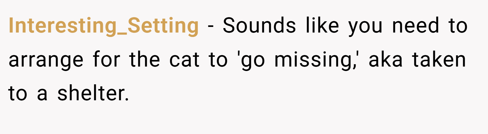 Interesting_Setting − Sounds like you need to arrange for the cat to 'go missing,' aka taken to a shelter.