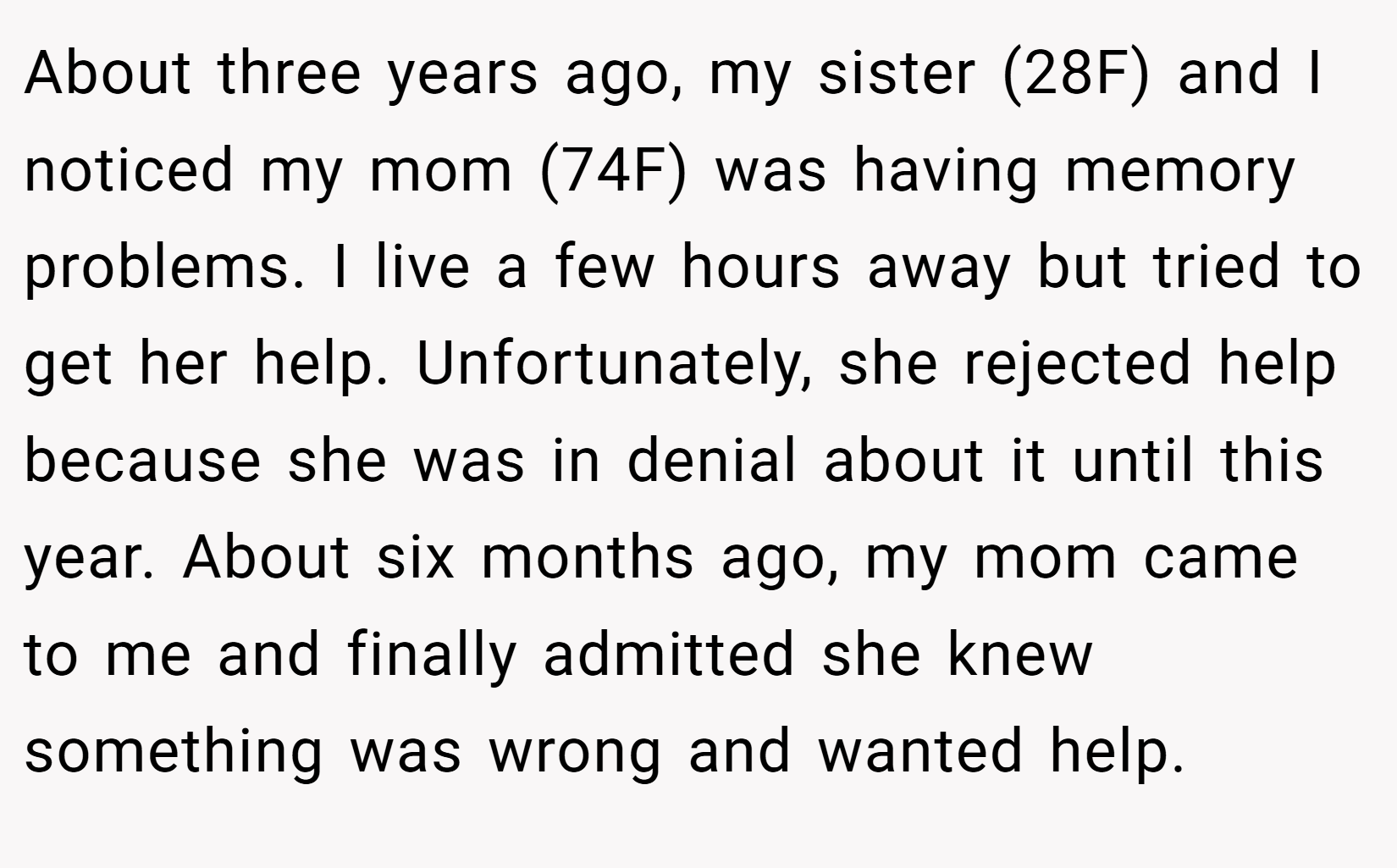 About three years ago, my sister (28F) and I noticed my mom (74F) was having memory problems. I live a few hours away but tried to get her help. Unfortunately, she rejected help because she was in denial about it until this year. About six months ago, my mom came to me and finally admitted she knew something was wrong and wanted help.