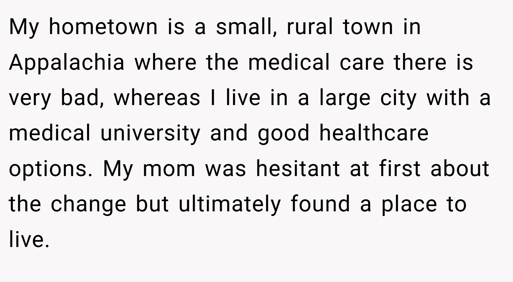 My hometown is a small, rural town in Appalachia where the medical care there is very bad, whereas I live in a large city with a medical university and good healthcare options. My mom was hesitant at first about the change but ultimately found a place to live.