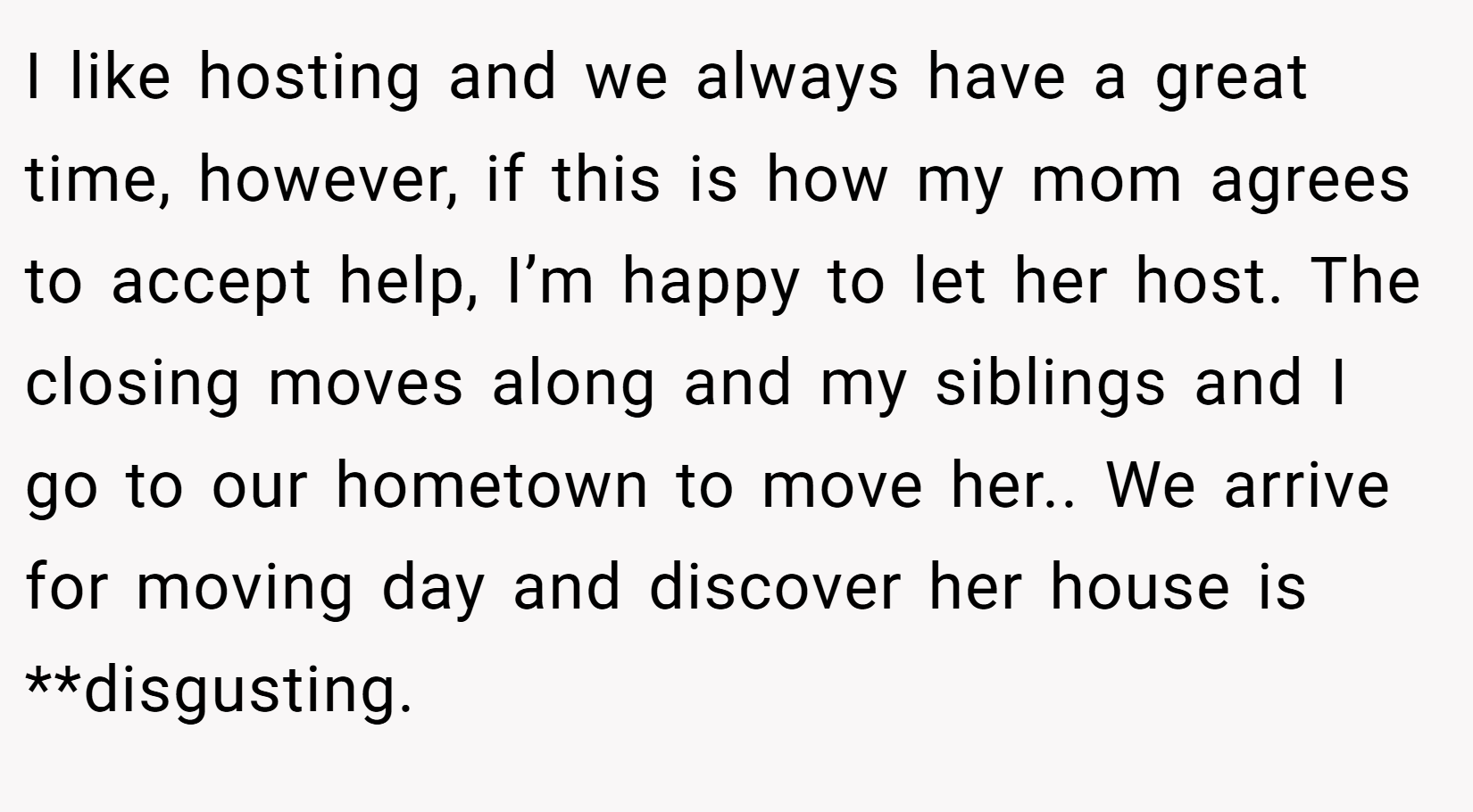 I like hosting and we always have a great time, however, if this is how my mom agrees to accept help, I’m happy to let her host. The closing moves along and my siblings and I go to our hometown to move her.. We arrive for moving day and discover her house is **disgusting.