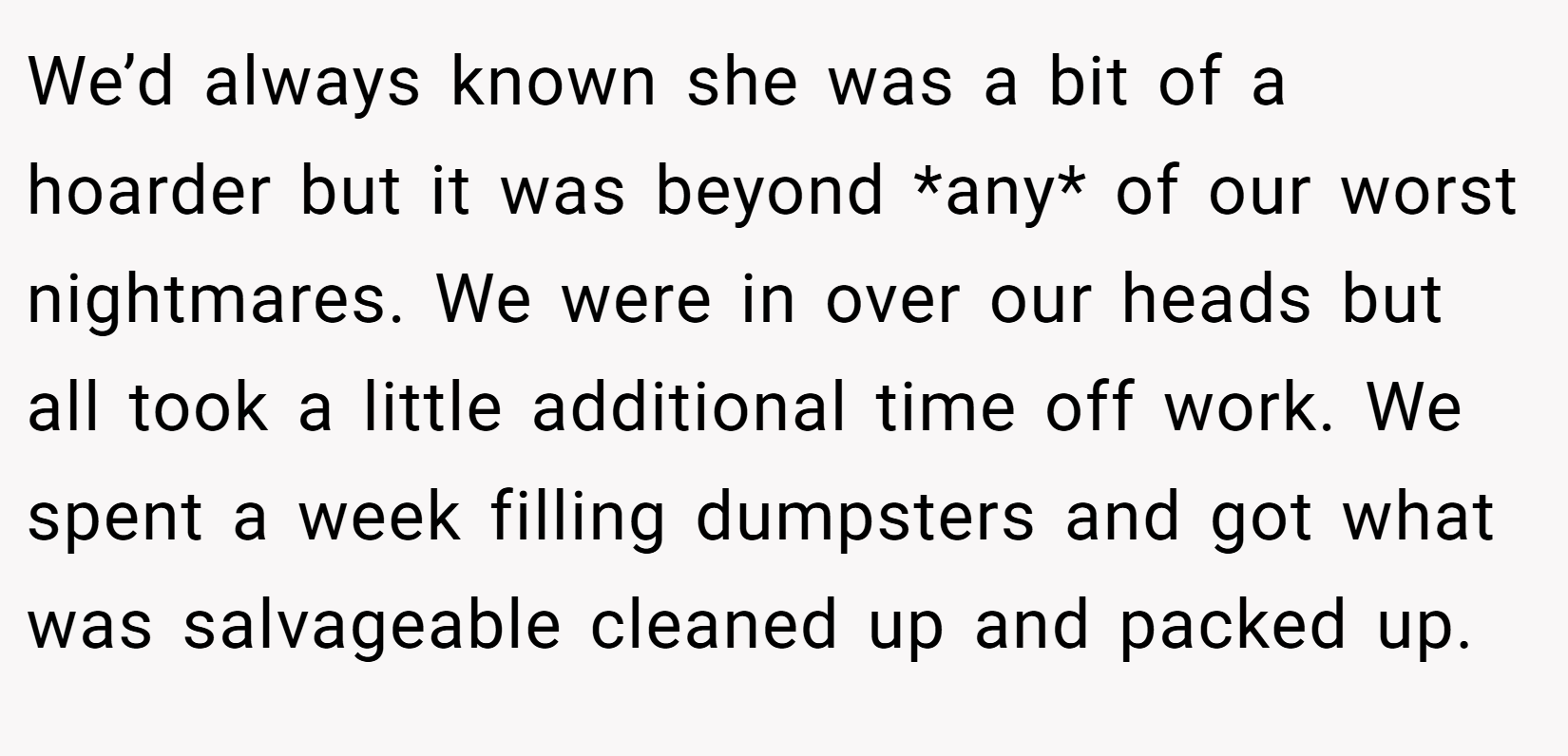 We’d always known she was a bit of a hoarder but it was beyond *any* of our worst nightmares. We were in over our heads but all took a little additional time off work. We spent a week filling dumpsters and got what was salvageable cleaned up and packed up.