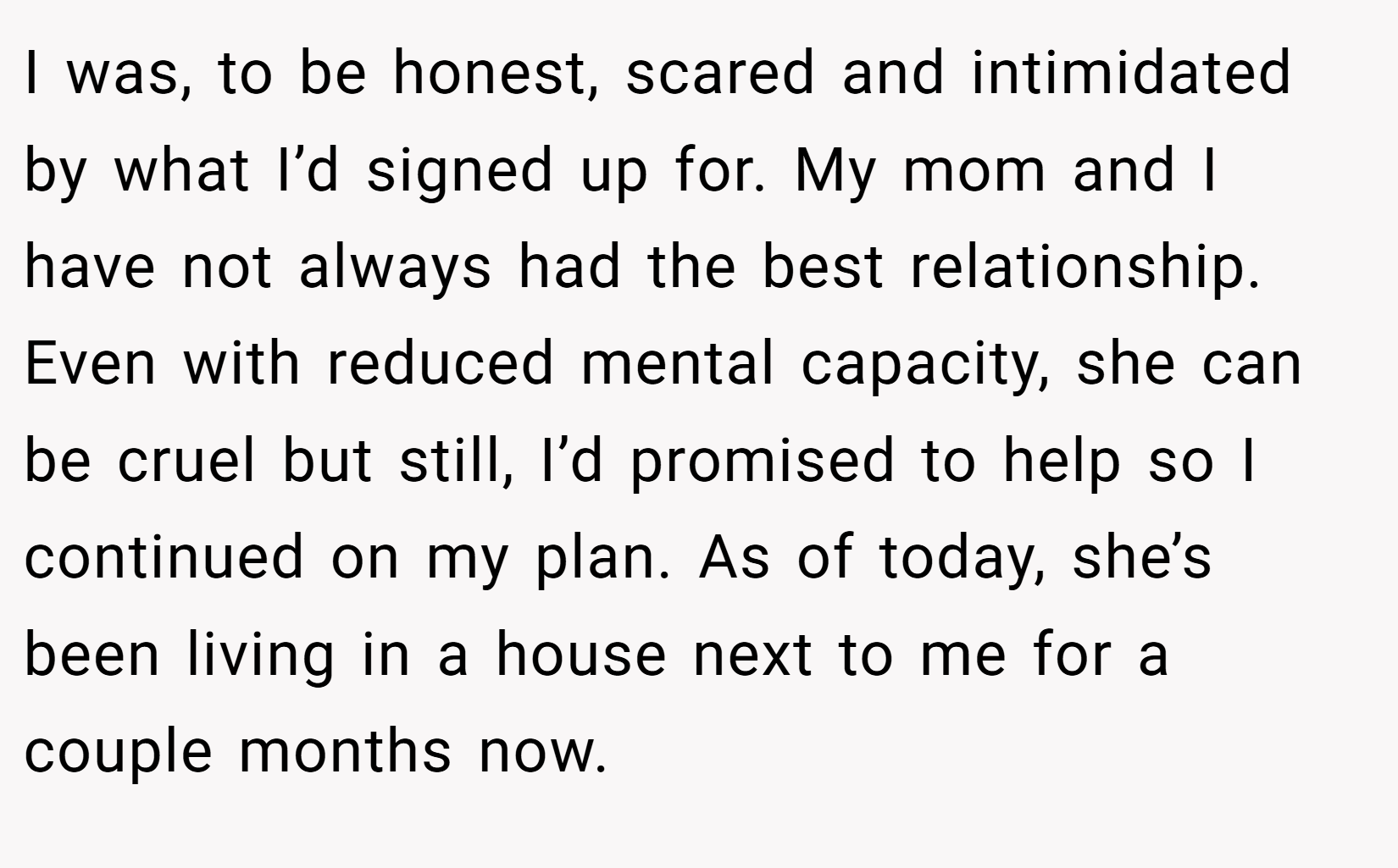 I was, to be honest, scared and intimidated by what I’d signed up for. My mom and I have not always had the best relationship. Even with reduced mental capacity, she can be cruel but still, I’d promised to help so I continued on my plan. As of today, she’s been living in a house next to me for a couple months now.
