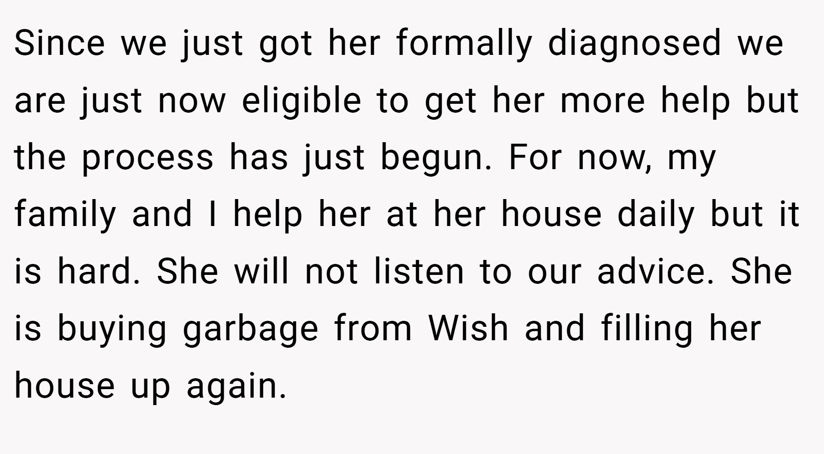 Since we just got her formally diagnosed we are just now eligible to get her more help but the process has just begun. For now, my family and I help her at her house daily but it is hard. She will not listen to our advice. She is buying garbage from Wish and filling her house up again.
