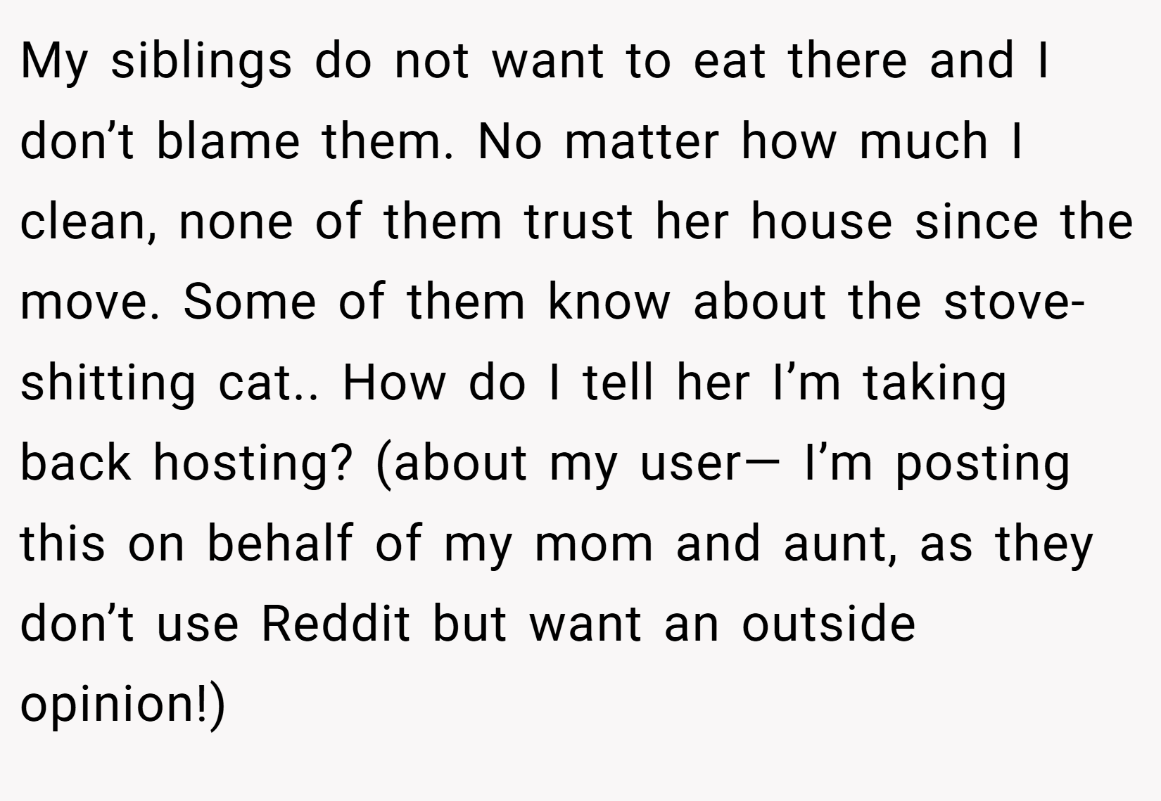 My siblings do not want to eat there and I don’t blame them. No matter how much I clean, none of them trust her house since the move. Some of them know about the stove-shitting cat.. How do I tell her I’m taking back hosting? (about my user— I’m posting this on behalf of my mom and aunt, as they don’t use Reddit but want an outside opinion!)
