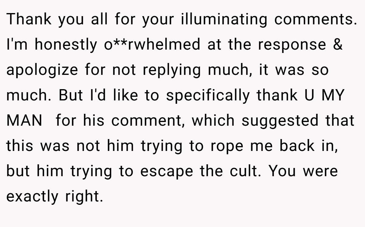 Thank you all for your illuminating comments. I'm honestly o**rwhelmed at the response & apologize for not replying much, it was so much. But I'd like to specifically thank U MY MAN  for his comment, which suggested that this was not him trying to rope me back in, but him trying to escape the cult. You were exactly right.
