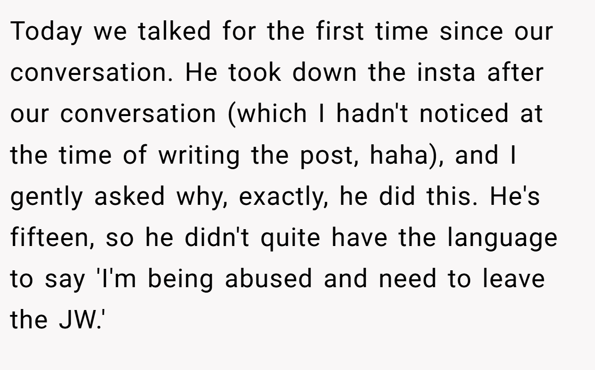 Today we talked for the first time since our conversation. He took down the insta after our conversation (which I hadn't noticed at the time of writing the post, haha), and I gently asked why, exactly, he did this. He's fifteen, so he didn't quite have the language to say 'I'm being abused and need to leave the JW.'