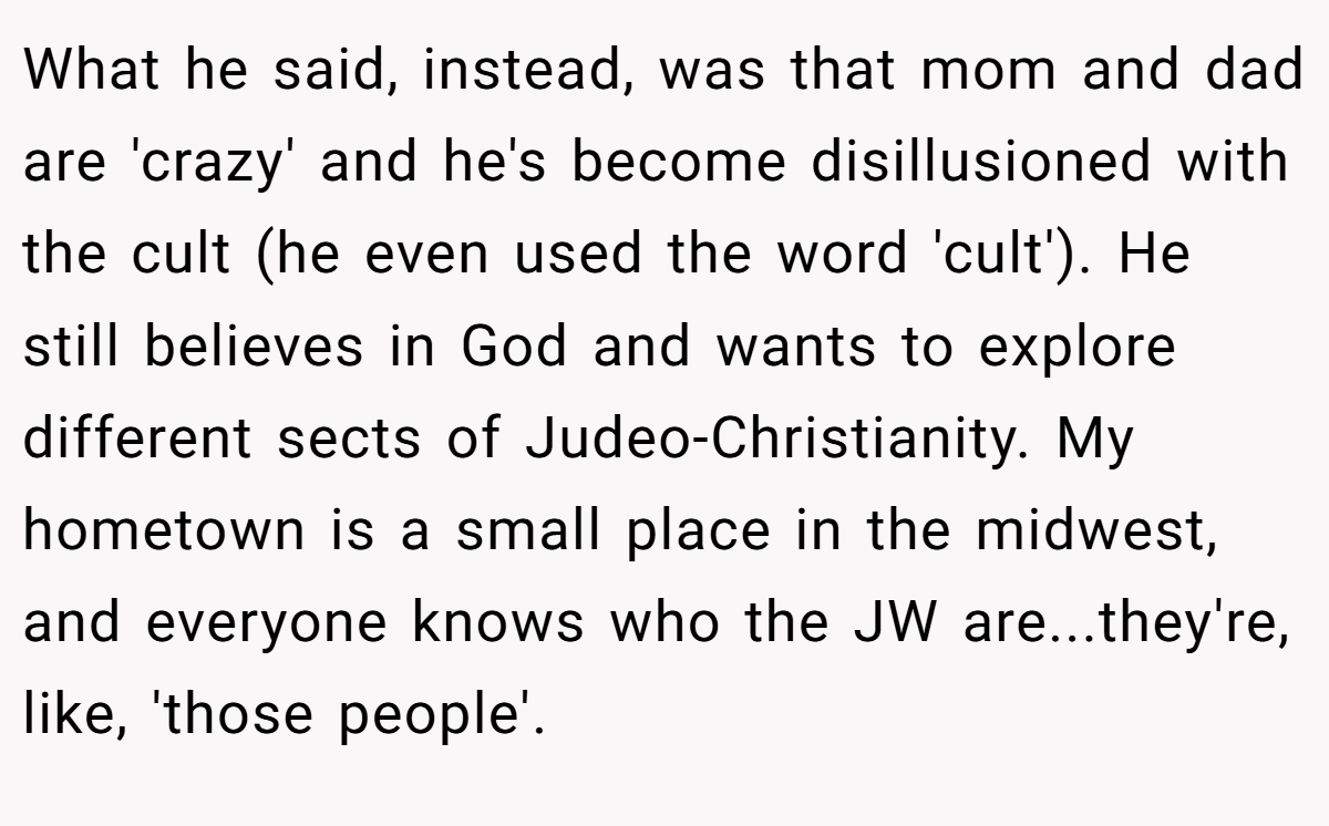 What he said, instead, was that mom and dad are 'crazy' and he's become disillusioned with the cult (he even used the word 'cult'). He still believes in God and wants to explore different sects of Judeo-Christianity. My hometown is a small place in the midwest, and everyone knows who the JW are...they're, like, 'those people'.