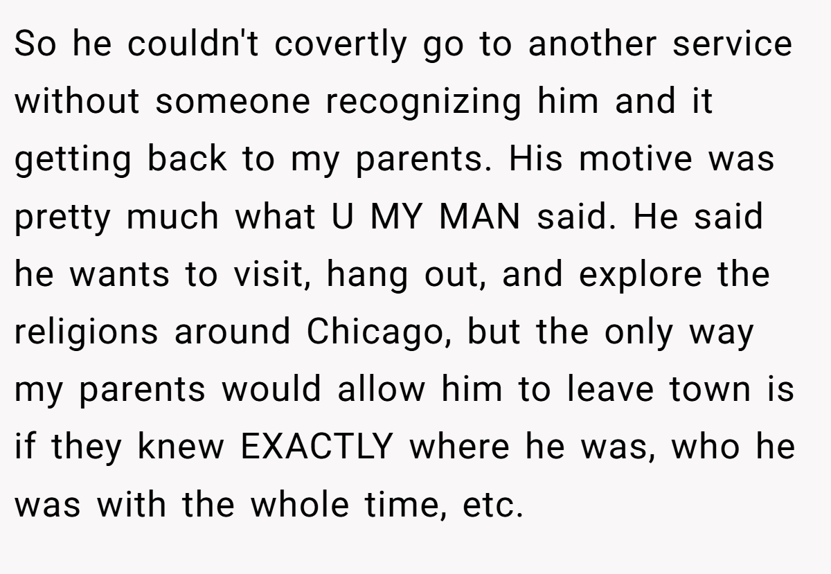 So he couldn't covertly go to another service without someone recognizing him and it getting back to my parents. His motive was pretty much what U MY MAN said. He said he wants to visit, hang out, and explore the religions around Chicago, but the only way my parents would allow him to leave town is if they knew EXACTLY where he was, who he was with the whole time, etc.