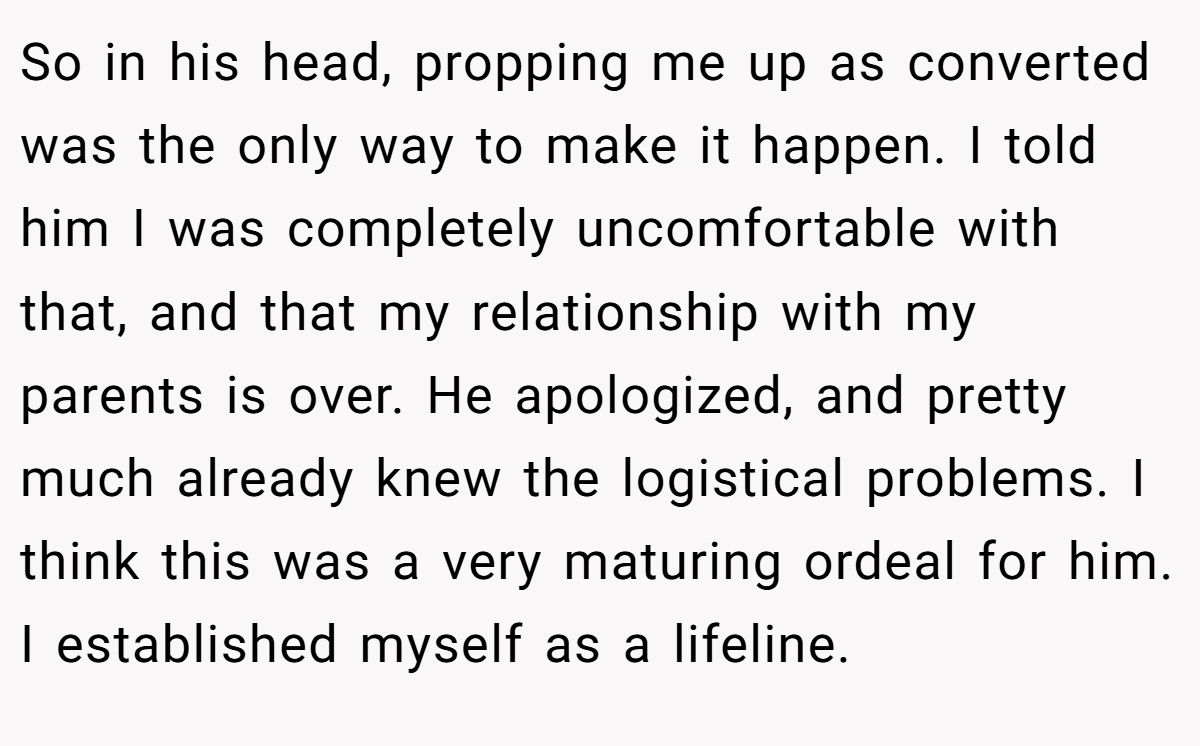 So in his head, propping me up as converted was the only way to make it happen. I told him I was completely uncomfortable with that, and that my relationship with my parents is over. He apologized, and pretty much already knew the logistical problems. I think this was a very maturing ordeal for him. I established myself as a lifeline.