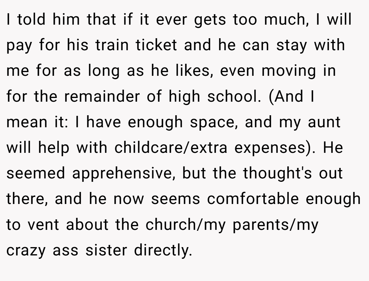 I told him that if it ever gets too much, I will pay for his train ticket and he can stay with me for as long as he likes, even moving in for the remainder of high school. (And I mean it: I have enough space, and my aunt will help with childcare/extra expenses). He seemed apprehensive, but the thought's out there, and he now seems comfortable enough to vent about the church/my parents/my crazy ass sister directly.