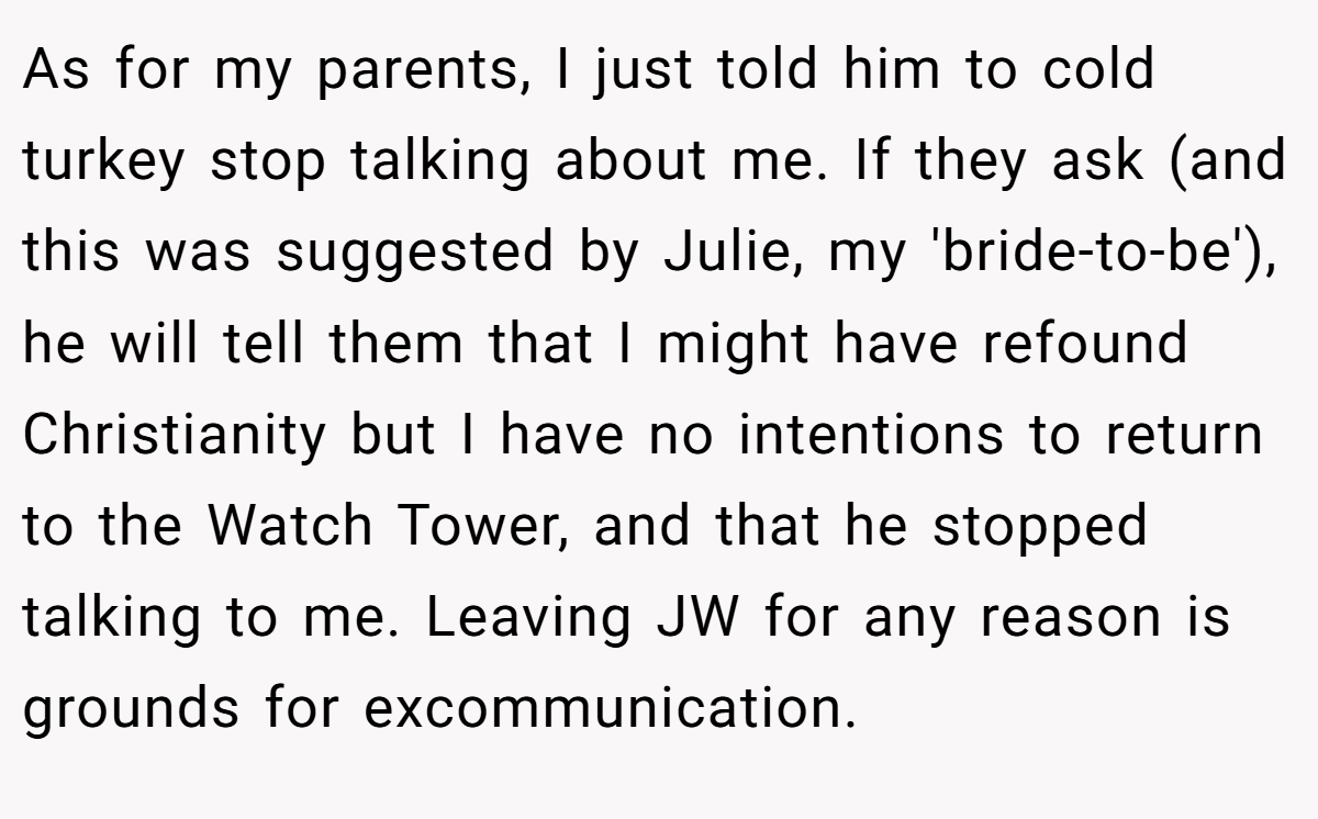 As for my parents, I just told him to cold turkey stop talking about me. If they ask (and this was suggested by Julie, my 'bride-to-be'), he will tell them that I might have refound Christianity but I have no intentions to return to the Watch Tower, and that he stopped talking to me. Leaving JW for any reason is grounds for excommunication.