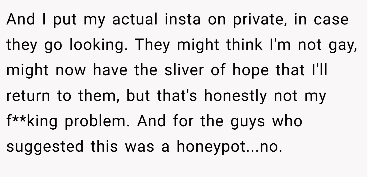 And I put my actual insta on private, in case they go looking. They might think I'm not gay, might now have the sliver of hope that I'll return to them, but that's honestly not my f**king problem. And for the guys who suggested this was a honeypot...no.