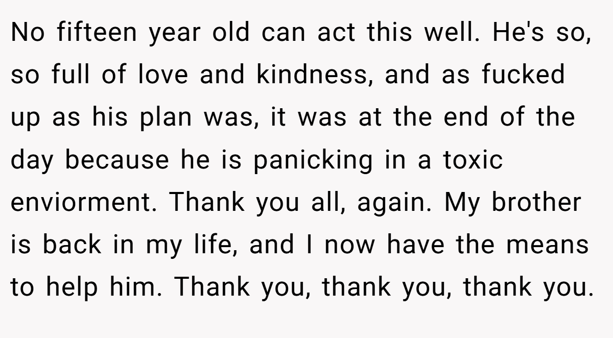 No fifteen year old can act this well. He's so, so full of love and kindness, and as fucked up as his plan was, it was at the end of the day because he is panicking in a toxic enviorment. Thank you all, again. My brother is back in my life, and I now have the means to help him. Thank you, thank you, thank you.
