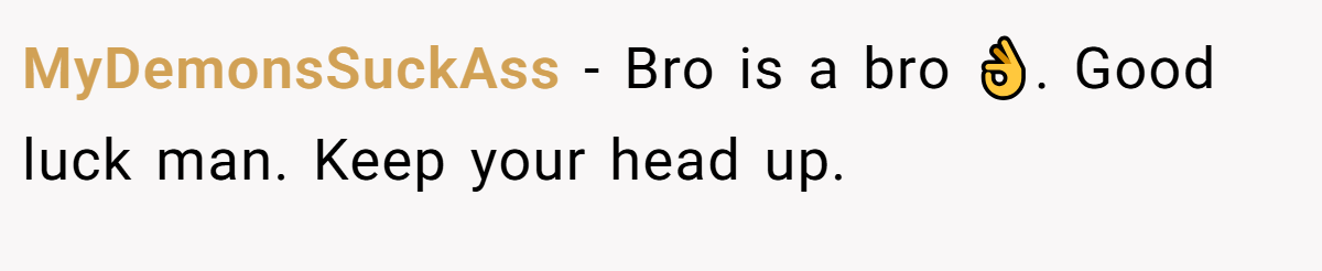 MyDemonsSuckAss − Bro is a bro 👌. Good luck man. Keep your head up.