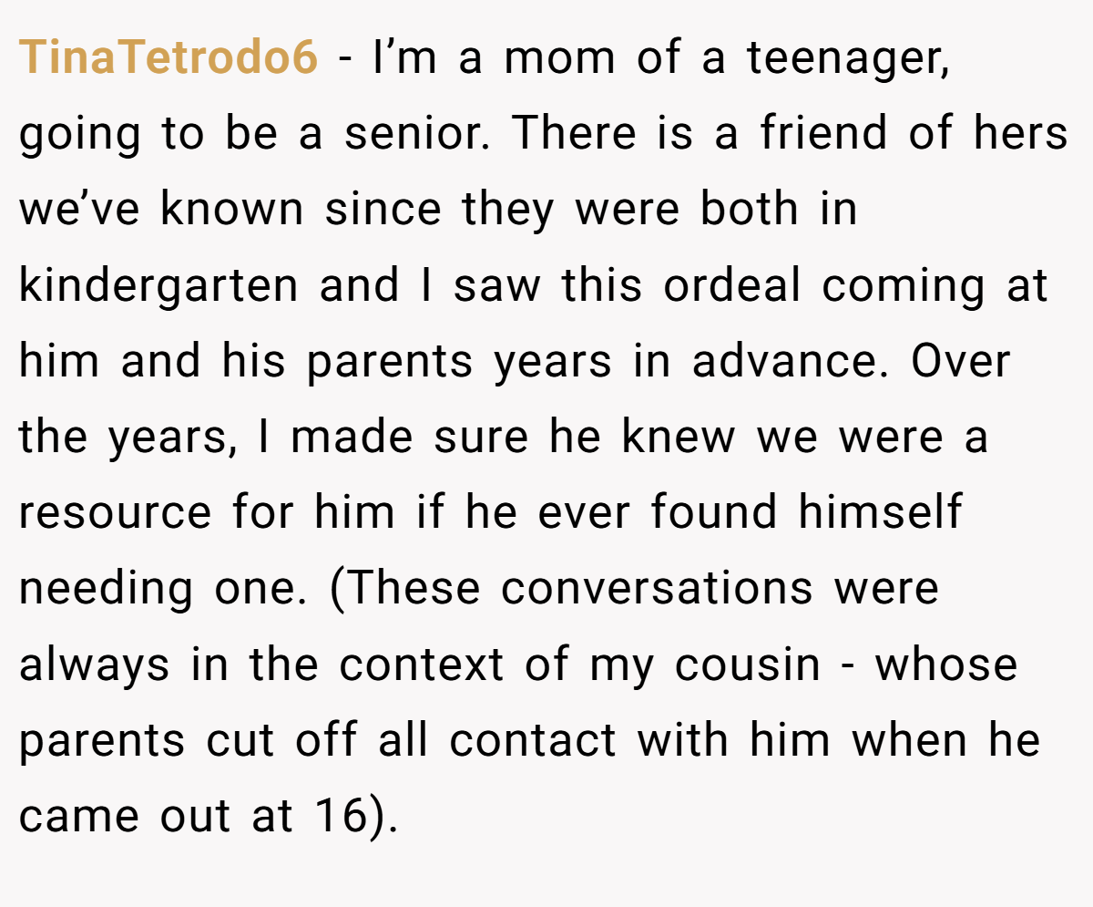TinaTetrodo6 − I’m a mom of a teenager, going to be a senior. There is a friend of hers we’ve known since they were both in kindergarten and I saw this ordeal coming at him and his parents years in advance. Over the years, I made sure he knew we were a resource for him if he ever found himself needing one. (These conversations were always in the context of my cousin - whose parents cut off all contact with him when he came out at 16).