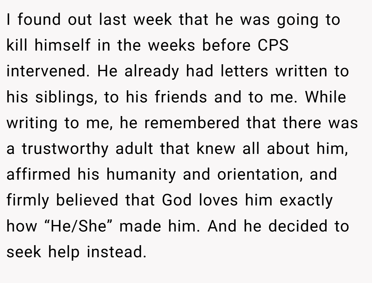 I found out last week that he was going to kill himself in the weeks before CPS intervened. He already had letters written to his siblings, to his friends and to me. While writing to me, he remembered that there was a trustworthy adult that knew all about him, affirmed his humanity and orientation, and firmly believed that God loves him exactly how “He/She” made him. And he decided to seek help instead.