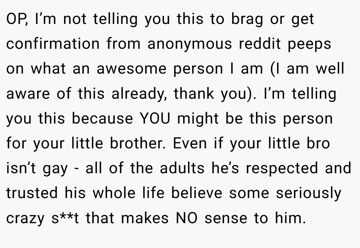 OP, I’m not telling you this to brag or get confirmation from anonymous reddit peeps on what an awesome person I am (I am well aware of this already, thank you). I’m telling you this because YOU might be this person for your little brother. Even if your little bro isn’t gay - all of the adults he’s respected and trusted his whole life believe some seriously crazy s**t that makes NO sense to him.