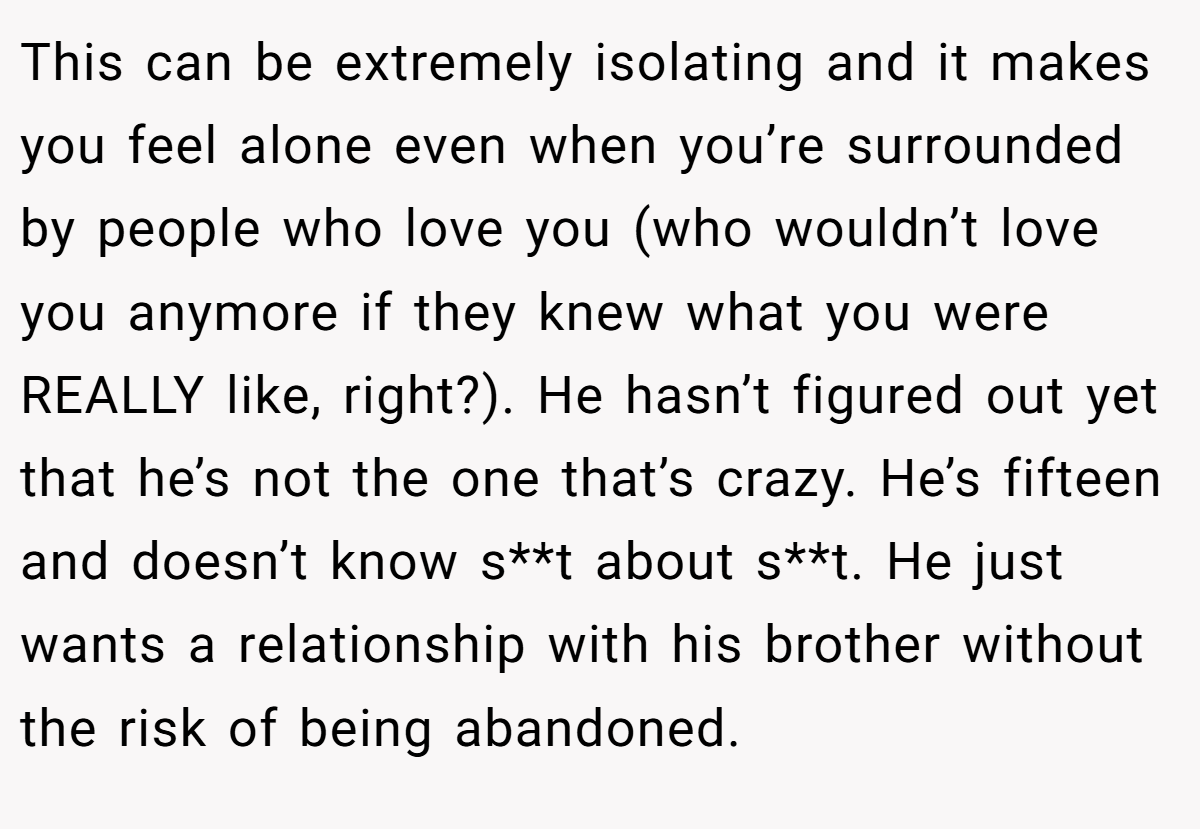 This can be extremely isolating and it makes you feel alone even when you’re surrounded by people who love you (who wouldn’t love you anymore if they knew what you were REALLY like, right?). He hasn’t figured out yet that he’s not the one that’s crazy. He’s fifteen and doesn’t know s**t about s**t. He just wants a relationship with his brother without the risk of being abandoned.