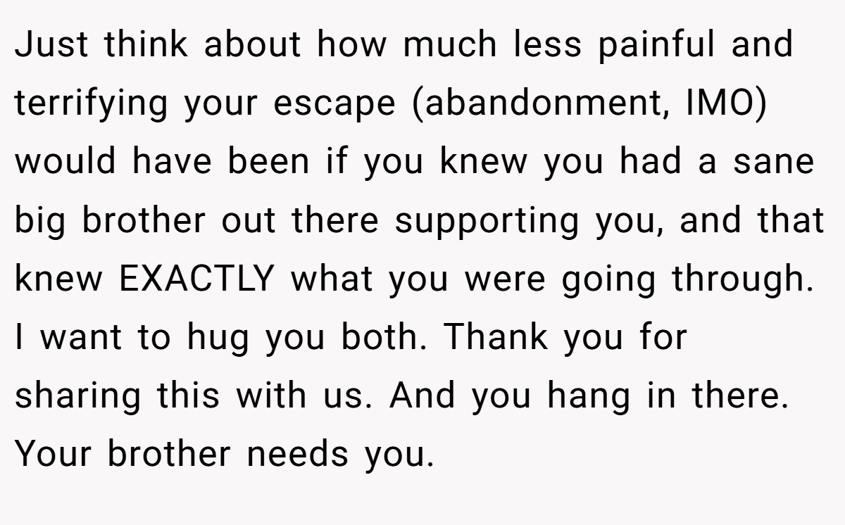 Just think about how much less painful and terrifying your escape (abandonment, IMO) would have been if you knew you had a sane big brother out there supporting you, and that knew EXACTLY what you were going through. I want to hug you both. Thank you for sharing this with us. And you hang in there. Your brother needs you.