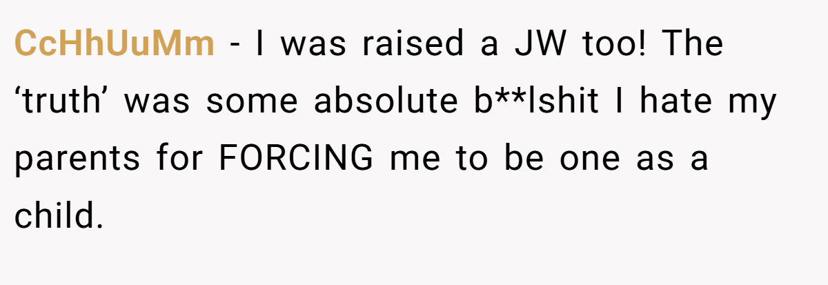 CcHhUuMm − I was raised a JW too! The ‘truth’ was some absolute b**lshit I hate my parents for FORCING me to be one as a child.