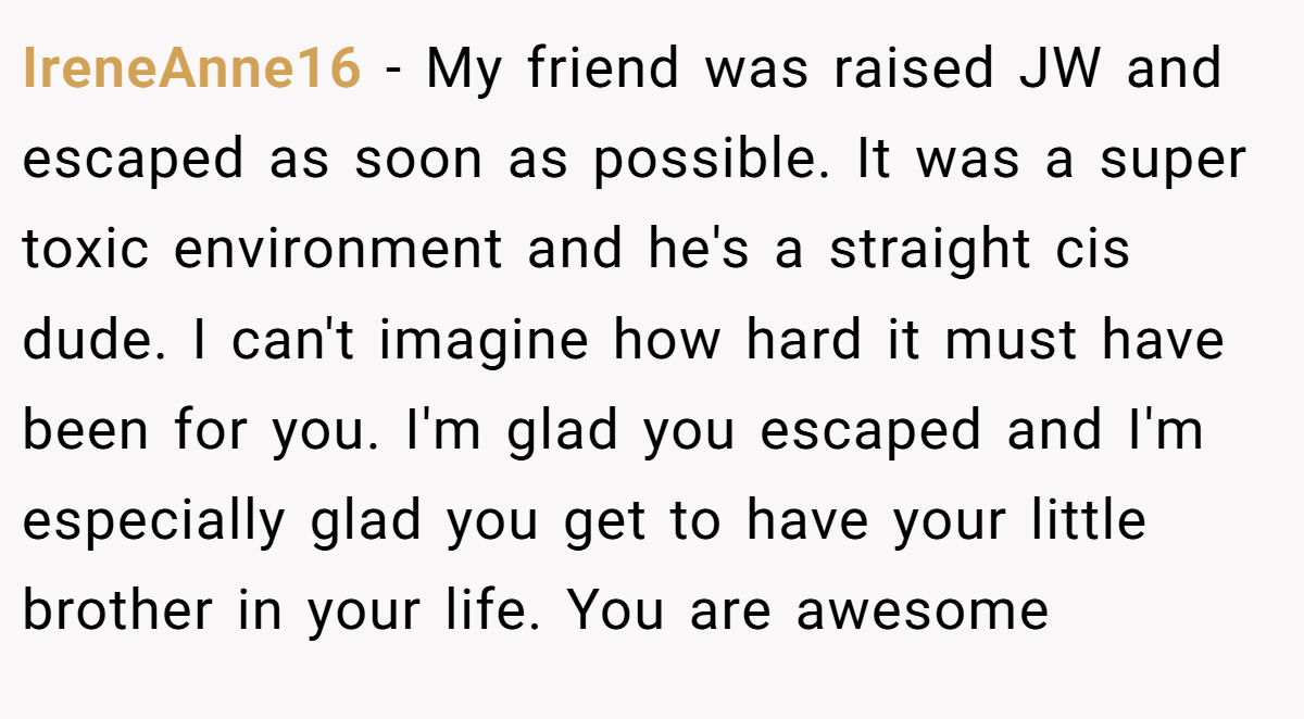 IreneAnne16 − My friend was raised JW and escaped as soon as possible. It was a super toxic environment and he's a straight cis dude. I can't imagine how hard it must have been for you. I'm glad you escaped and I'm especially glad you get to have your little brother in your life. You are awesome