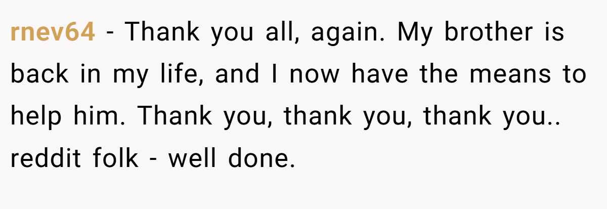 rnev64 − Thank you all, again. My brother is back in my life, and I now have the means to help him. Thank you, thank you, thank you.. reddit folk - well done.
