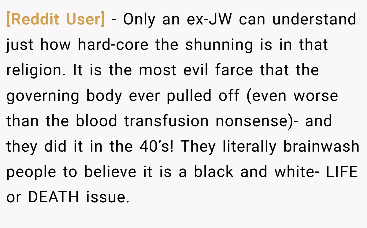 [Reddit User] − Only an ex-JW can understand just how hard-core the shunning is in that religion. It is the most evil farce that the governing body ever pulled off (even worse than the blood transfusion nonsense)- and they did it in the 40’s! They literally brainwash people to believe it is a black and white- LIFE or DEATH issue.