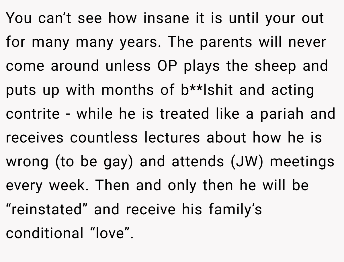 You can’t see how insane it is until your out for many many years. The parents will never come around unless OP plays the sheep and puts up with months of b**lshit and acting contrite - while he is treated like a pariah and receives countless lectures about how he is wrong (to be gay) and attends (JW) meetings every week. Then and only then he will be “reinstated” and receive his family’s conditional “love”.