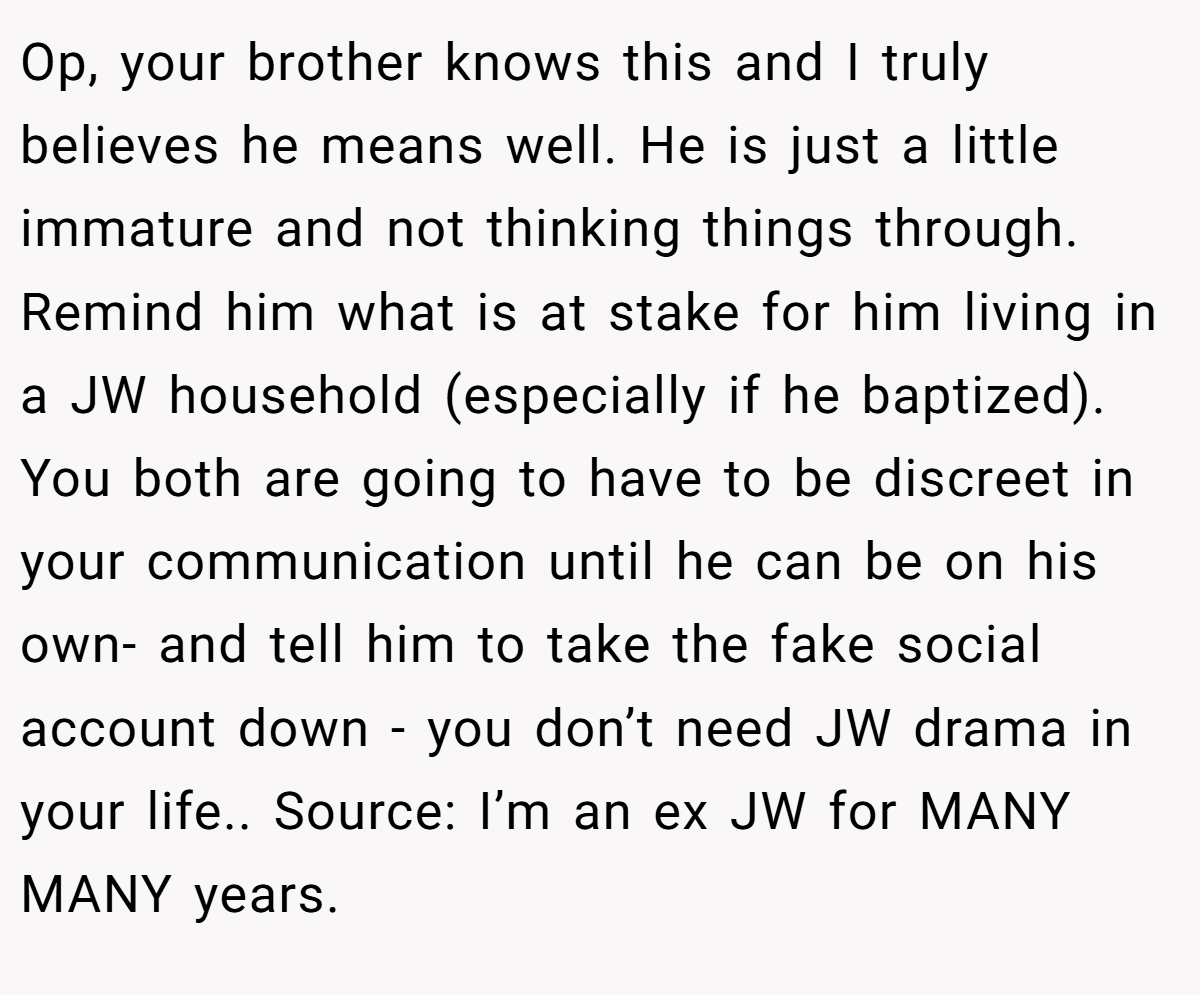 Op, your brother knows this and I truly believes he means well. He is just a little immature and not thinking things through. Remind him what is at stake for him living in a JW household (especially if he baptized). You both are going to have to be discreet in your communication until he can be on his own- and tell him to take the fake social account down - you don’t need JW drama in your life.. Source: I’m an ex JW for MANY MANY years.