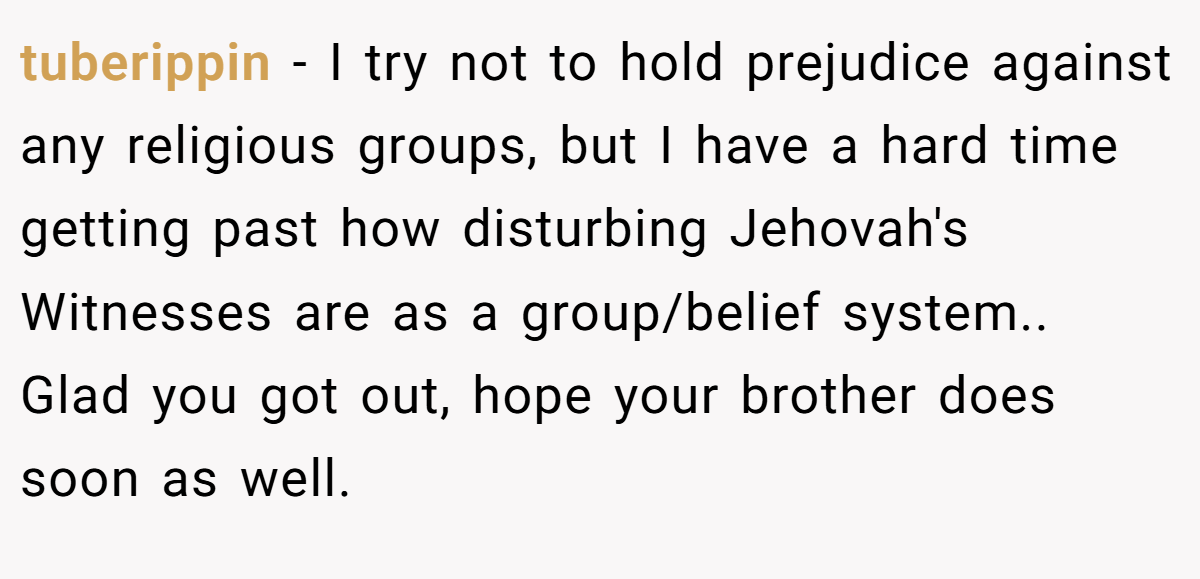 tuberippin − I try not to hold prejudice against any religious groups, but I have a hard time getting past how disturbing Jehovah's Witnesses are as a group/belief system.. Glad you got out, hope your brother does soon as well.