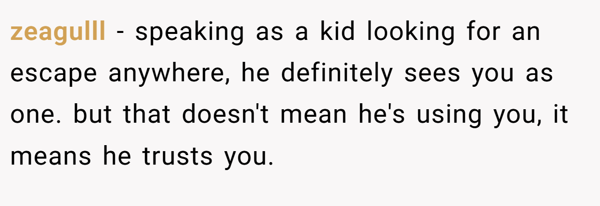 zeagulll − speaking as a kid looking for an escape anywhere, he definitely sees you as one. but that doesn't mean he's using you, it means he trusts you.