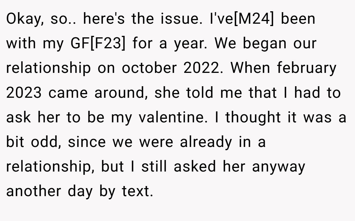 Okay, so.. here's the issue. I've[M24] been with my GF[F23] for a year. We began our relationship on october 2022. When february 2023 came around, she told me that I had to ask her to be my valentine. I thought it was a bit odd, since we were already in a relationship, but I still asked her anyway another day by text.