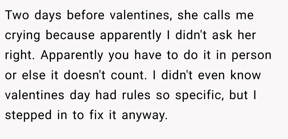 Two days before valentines, she calls me crying because apparently I didn't ask her right. Apparently you have to do it in person or else it doesn't count. I didn't even know valentines day had rules so specific, but I stepped in to fix it anyway.