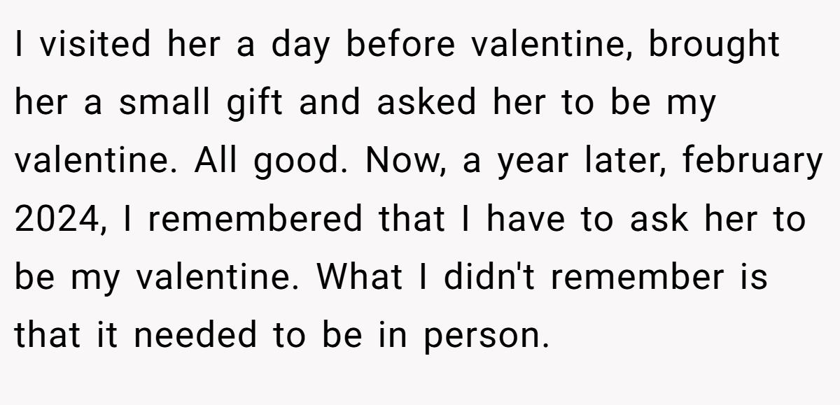 I visited her a day before valentine, brought her a small gift and asked her to be my valentine. All good. Now, a year later, february 2024, I remembered that I have to ask her to be my valentine. What I didn't remember is that it needed to be in person.